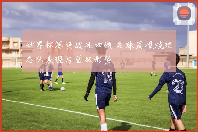 世界杯赛场战况回顾 足球周报梳理各队表现与晋级形势