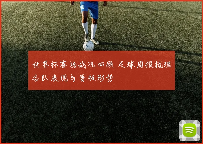 世界杯赛场战况回顾 足球周报梳理各队表现与晋级形势