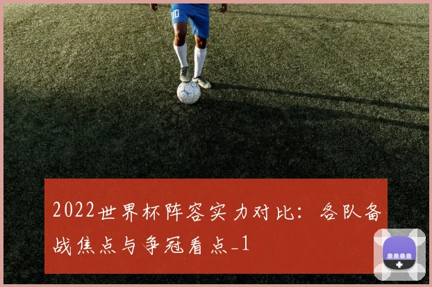2022世界杯阵容实力对比:各队备战焦点与争冠看点_1