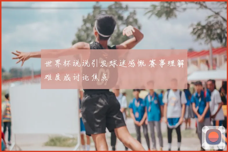 世界杯说说引发球迷感慨 赛事理解难度成讨论焦点