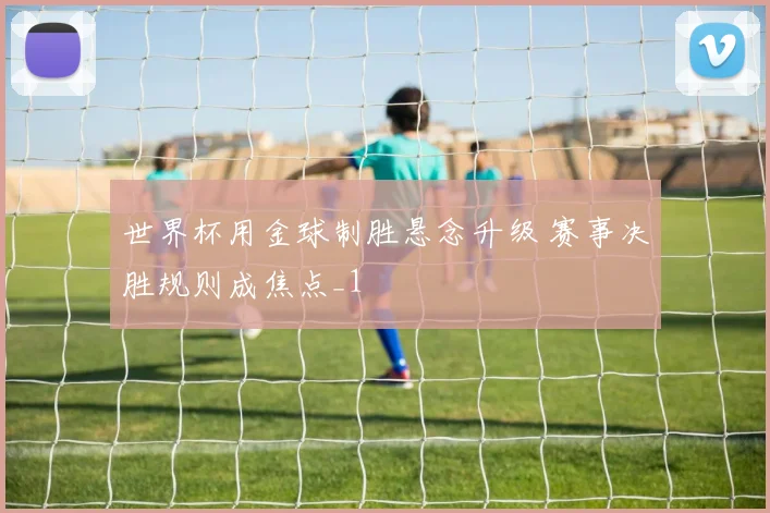 世界杯用金球制胜悬念升级 赛事决胜规则成焦点_1