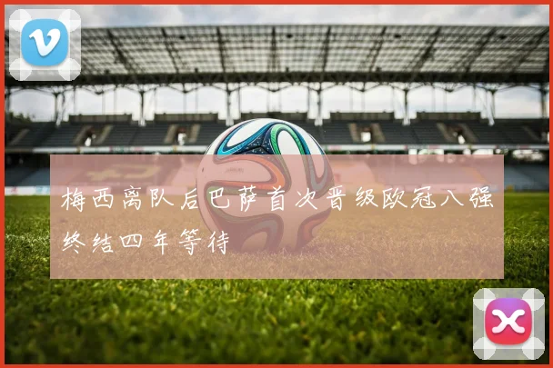 梅西离队后巴萨首次晋级欧冠八强终结四年等待