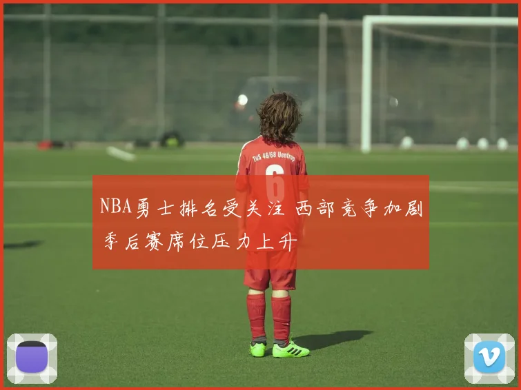 NBA勇士排名受关注 西部竞争加剧季后赛席位压力上升