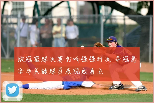 欧冠篮球决赛打响强强对决 争冠悬念与关键球员表现成看点