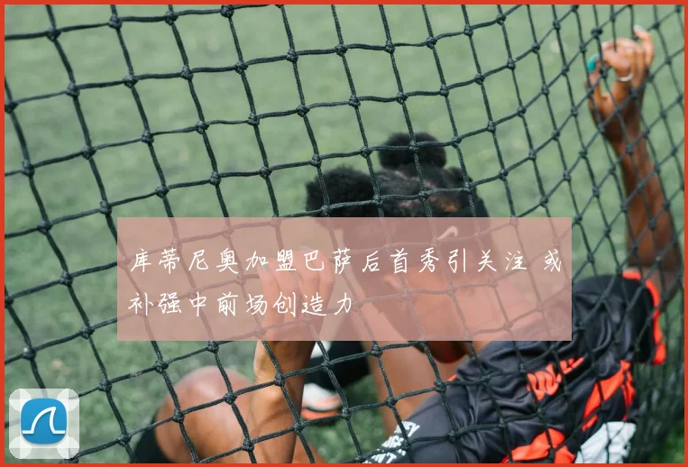 库蒂尼奥加盟巴萨后首秀引关注 或补强中前场创造力