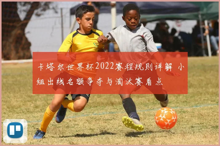 卡塔尔世界杯2022赛程规则详解 小组出线名额争夺与淘汰赛看点
