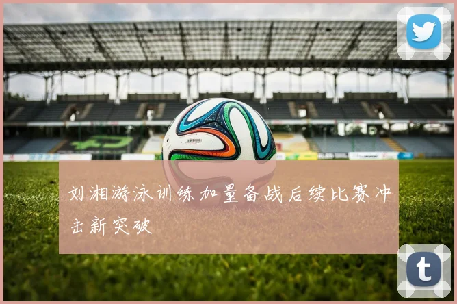 刘湘游泳训练加量备战后续比赛冲击新突破