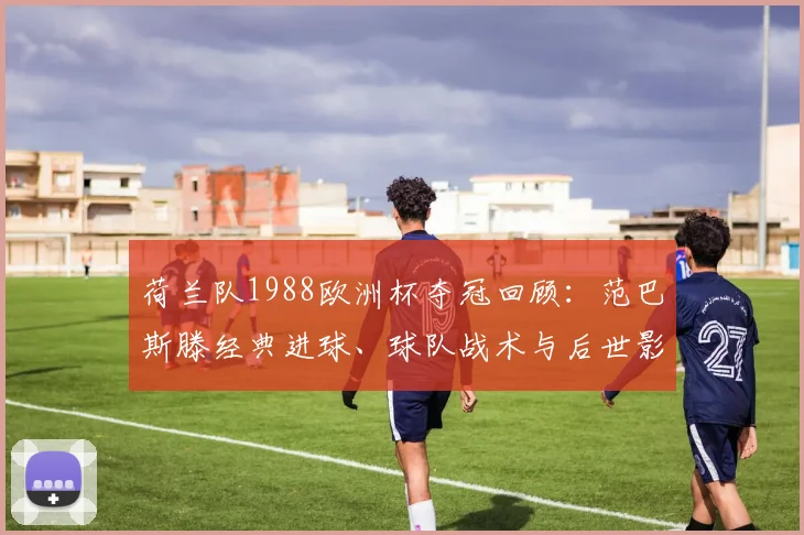 荷兰队1988欧洲杯夺冠回顾:范巴斯滕经典进球、球队战术与后世影响