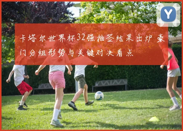 卡塔尔世界杯32强抽签结果出炉 豪门分组形势与关键对决看点