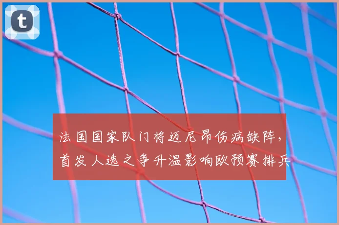 法国国家队门将迈尼昂伤病缺阵,首发人选之争升温影响欧预赛排兵