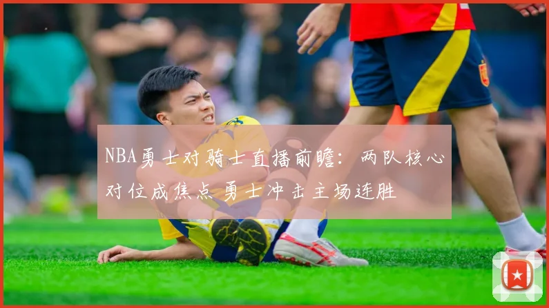 NBA勇士对骑士直播前瞻:两队核心对位成焦点 勇士冲击主场连胜