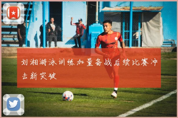 刘湘游泳训练加量备战后续比赛冲击新突破